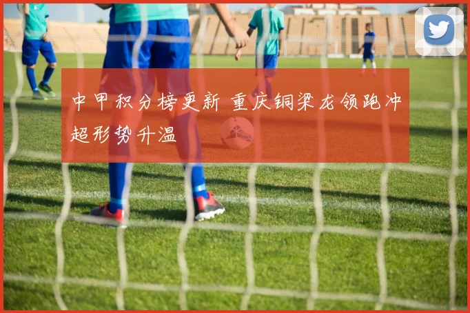 中甲积分榜更新 重庆铜梁龙领跑冲超形势升温