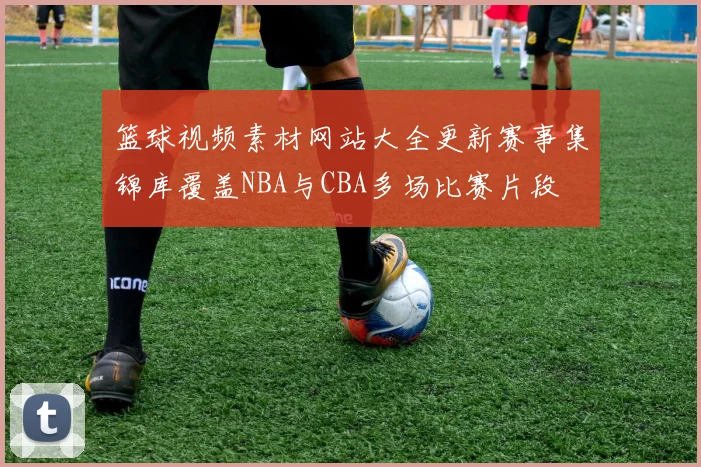 篮球视频素材网站大全更新赛事集锦库覆盖NBA与CBA多场比赛片段