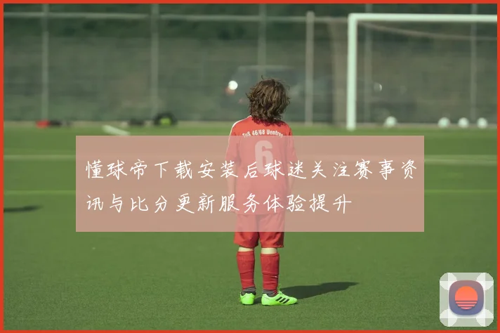 懂球帝下载安装后球迷关注赛事资讯与比分更新服务体验提升