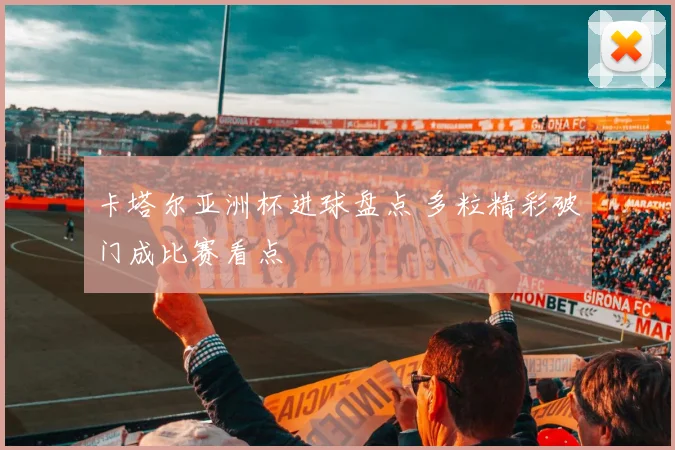 卡塔尔亚洲杯进球盘点 多粒精彩破门成比赛看点
