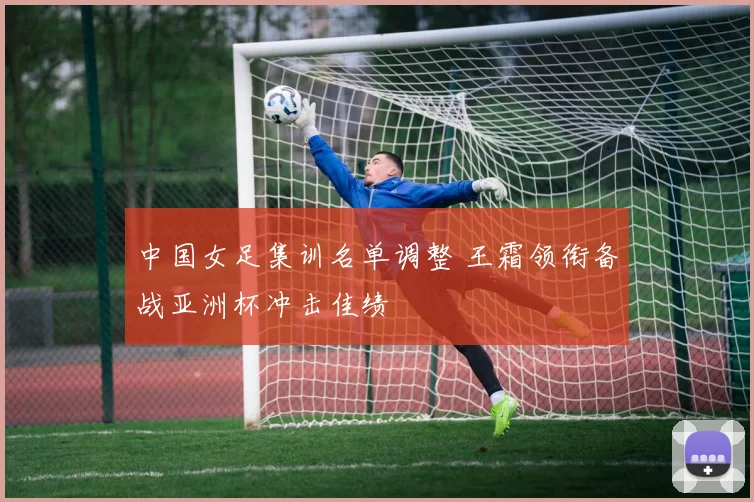 中国女足集训名单调整 王霜领衔备战亚洲杯冲击佳绩