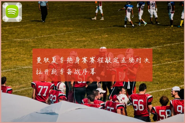 曼联夏季热身赛赛程敲定五场对决拉开新季备战序幕