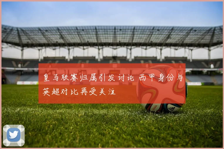 皇马联赛归属引发讨论 西甲身份与英超对比再受关注