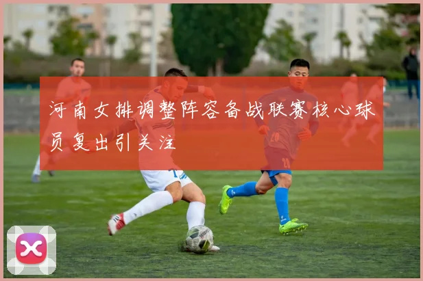 河南女排调整阵容备战联赛核心球员复出引关注