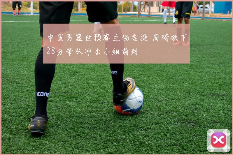 中国男篮世预赛主场告捷 周琦砍下28分带队冲击小组前列