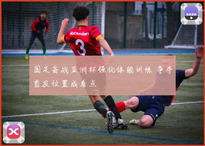 国足备战亚洲杯强化体能训练 争夺首发位置成看点