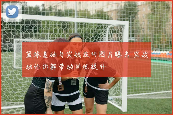 篮球基础与实战技巧图片曝光 实战动作拆解带动训练提升