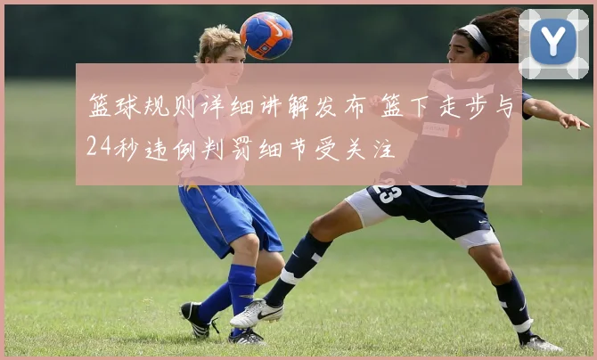 篮球规则详细讲解发布 篮下走步与24秒违例判罚细节受关注