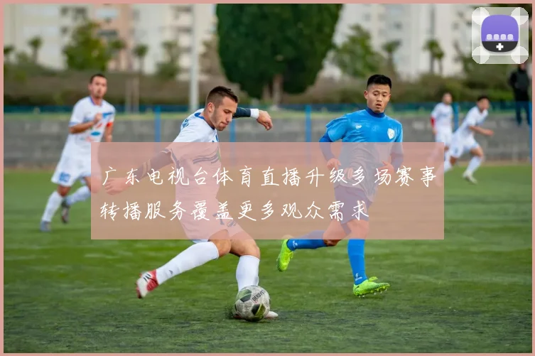广东电视台体育直播升级多场赛事转播服务覆盖更多观众需求