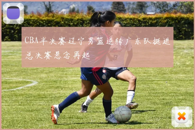 CBA半决赛辽宁男篮逆转广东队挺进总决赛悬念再起