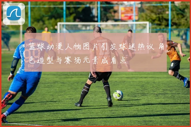 篮球动漫人物图片引发球迷热议 角色造型与赛场元素成看点