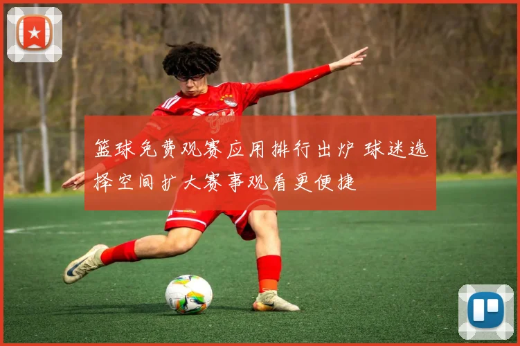 篮球免费观赛应用排行出炉 球迷选择空间扩大赛事观看更便捷