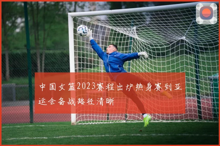 中国女篮2023赛程出炉热身赛到亚运会备战路径清晰