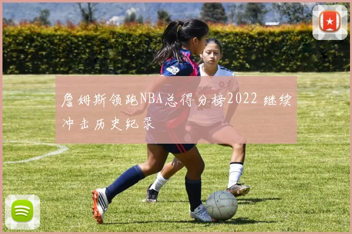詹姆斯领跑NBA总得分榜2022 继续冲击历史纪录