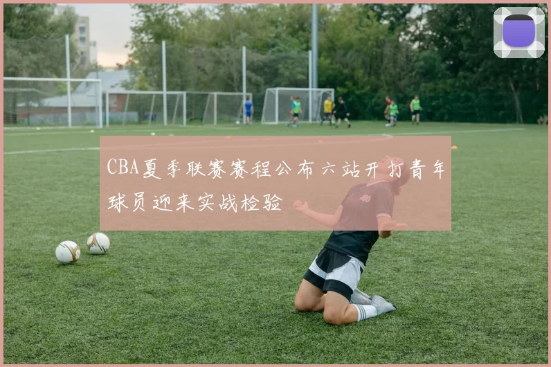 CBA夏季联赛赛程公布六站开打青年球员迎来实战检验