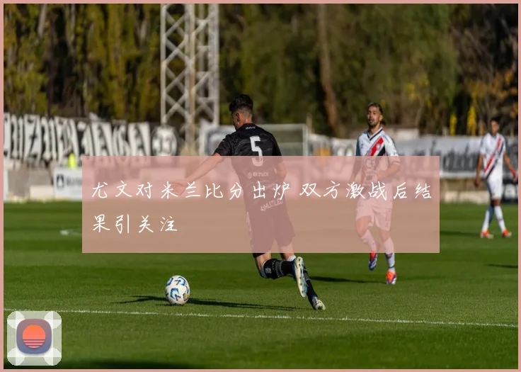 尤文对米兰比分出炉 双方激战后结果引关注