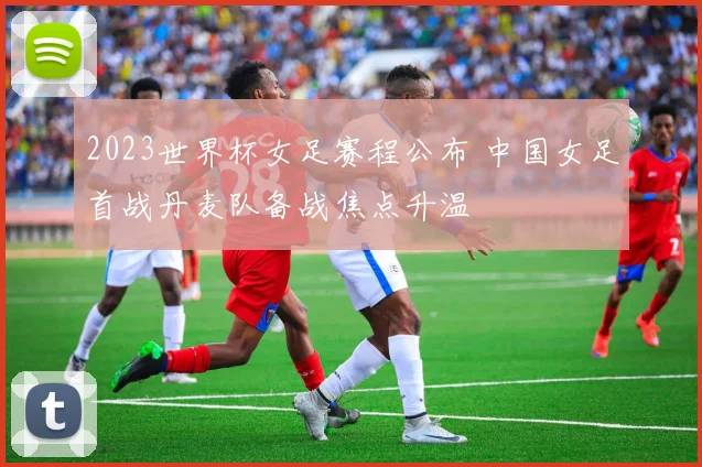 2023世界杯女足赛程公布 中国女足首战丹麦队备战焦点升温