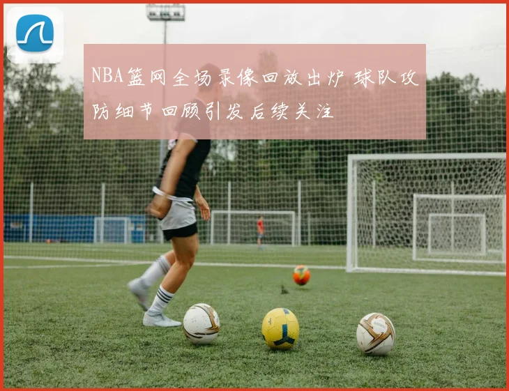 NBA篮网全场录像回放出炉 球队攻防细节回顾引发后续关注