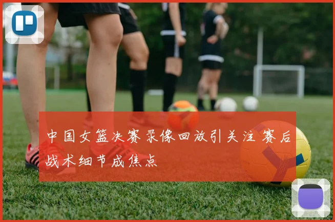 中国女篮决赛录像回放引关注 赛后战术细节成焦点