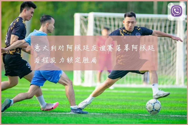 意大利对阿根廷友谊赛落幕阿根廷后程发力锁定胜局