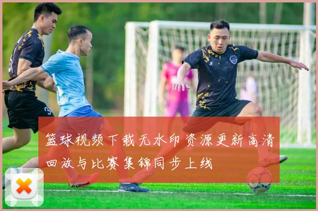 篮球视频下载无水印资源更新高清回放与比赛集锦同步上线