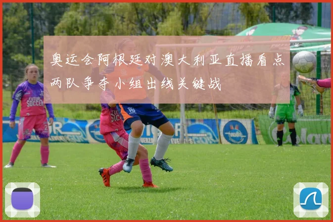奥运会阿根廷对澳大利亚直播看点两队争夺小组出线关键战