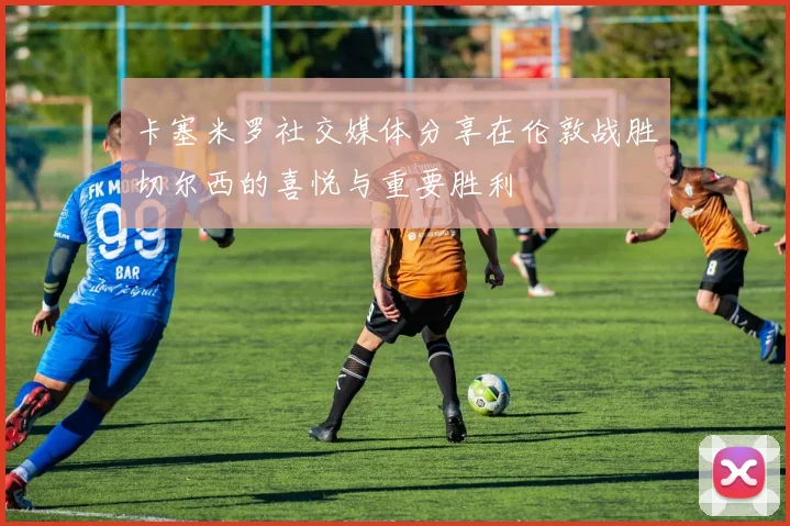 卡塞米罗社交媒体分享在伦敦战胜切尔西的喜悦与重要胜利