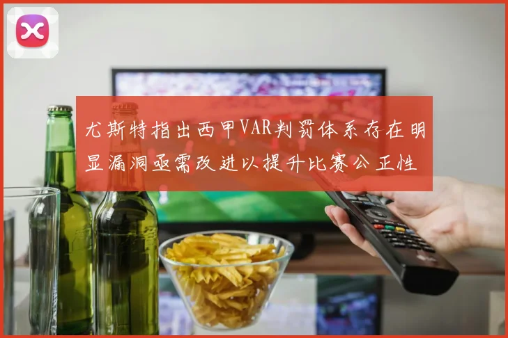 尤斯特指出西甲VAR判罚体系存在明显漏洞亟需改进以提升比赛公正性