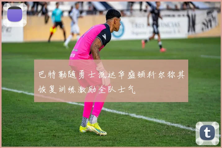 巴特勒随勇士抵达华盛顿科尔称其恢复训练激励全队士气