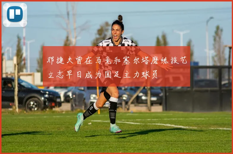 邓捷夫曾在马竞和塞尔塔磨练技艺立志早日成为国足主力球员