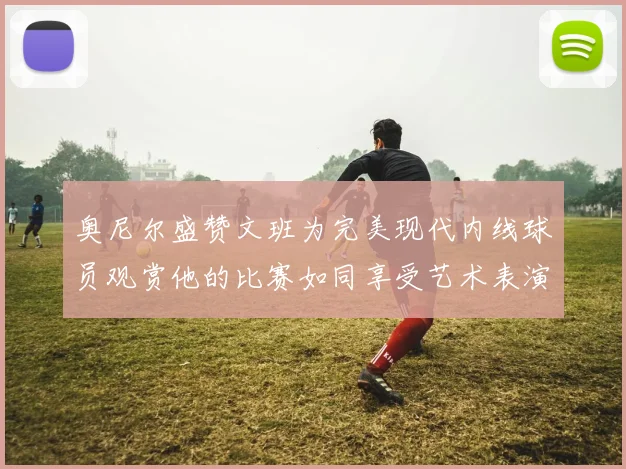 奥尼尔盛赞文班为完美现代内线球员观赏他的比赛如同享受艺术表演