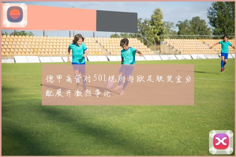 德甲高管对501规则与欧足联奖金分配展开激烈争论