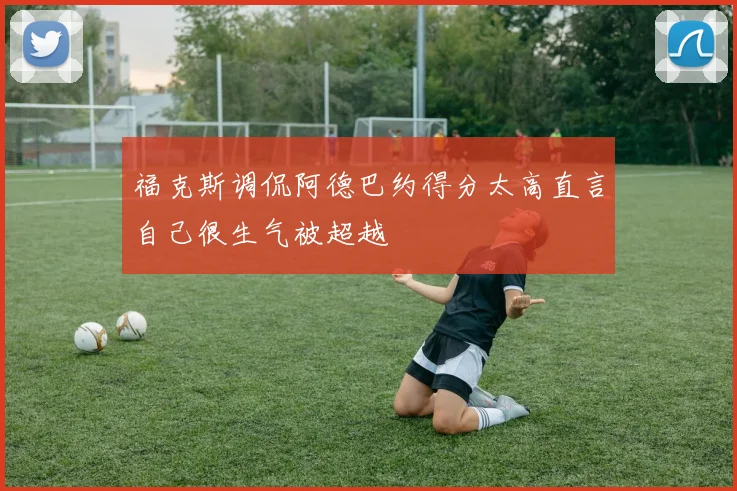 福克斯调侃阿德巴约得分太高直言自己很生气被超越