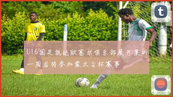 U16国足抵达欧塞尔俱乐部展开集训一周后将参加蒙太古杯赛事