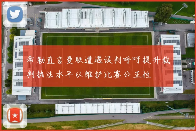 希勒直言曼联遭遇误判呼吁提升裁判执法水平以维护比赛公正性