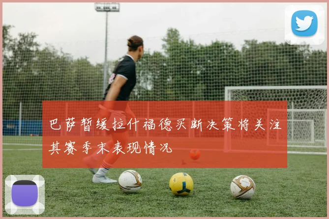 巴萨暂缓拉什福德买断决策将关注其赛季末表现情况
