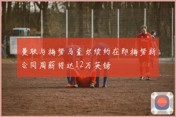 曼联与梅努马奎尔续约在即梅努新合同周薪将达12万英镑