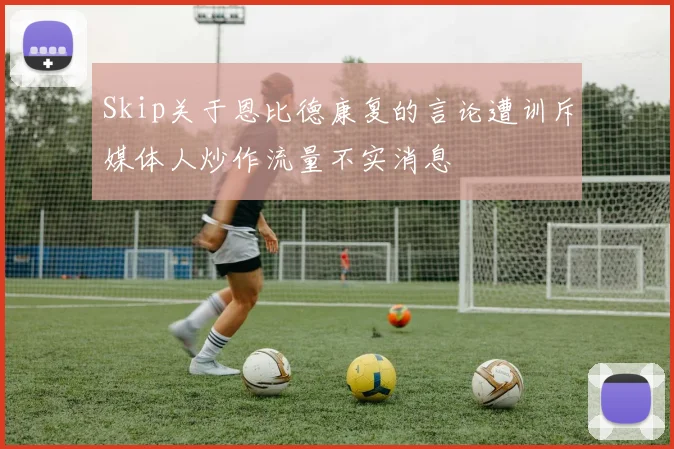 Skip关于恩比德康复的言论遭训斥媒体人炒作流量不实消息