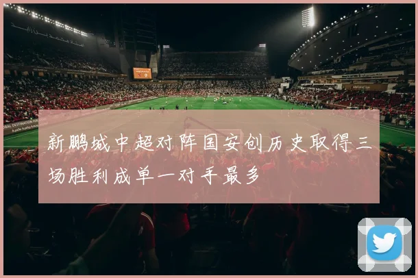 新鹏城中超对阵国安创历史取得三场胜利成单一对手最多