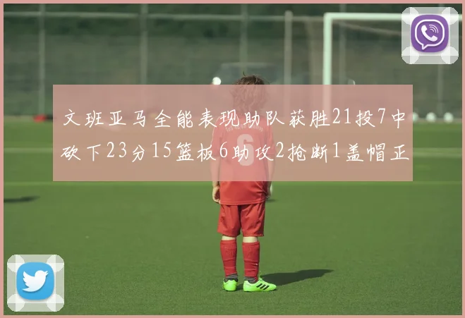 文班亚马全能表现助队获胜21投7中砍下23分15篮板6助攻2抢断1盖帽正负值14