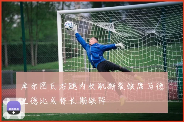 库尔图瓦右腿内收肌撕裂缺席马德里德比或将长期缺阵