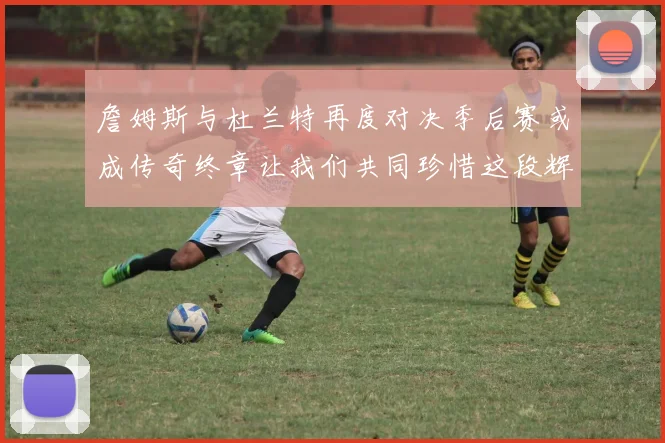 詹姆斯与杜兰特再度对决季后赛或成传奇终章让我们共同珍惜这段辉煌时光